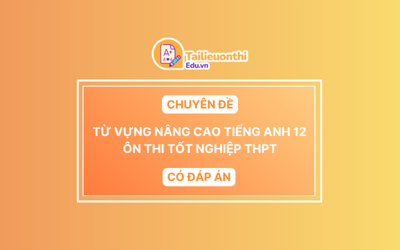 Chuyên Đề Từ Vựng Nâng Cao Tiếng Anh 12 Ôn Thi Tốt Nghiệp THPT Có Đáp Án
